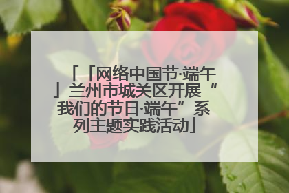 「网络中国节·端午」兰州市城关区开展“我们的节日·端午”系列主题实践活动