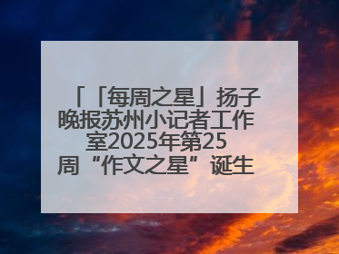 「每周之星」扬子晚报苏州小记者工作室2025年第25周“作文之星”诞生啦，快来领奖