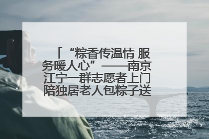 “粽香传温情 服务暖人心”——南京江宁一群志愿者上门陪独居老人包粽子送去节日的欢乐