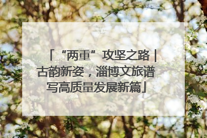 “两重”攻坚之路｜古韵新姿，淄博文旅谱写高质量发展新篇