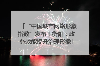 “中国城市网络形象指数”发布！衡阳：政务效能提升治理形象