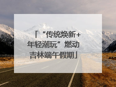 “传统焕新+年轻潮玩”燃动吉林端午假期