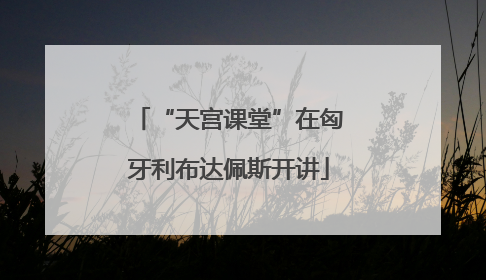 “天宫课堂”在匈牙利布达佩斯开讲