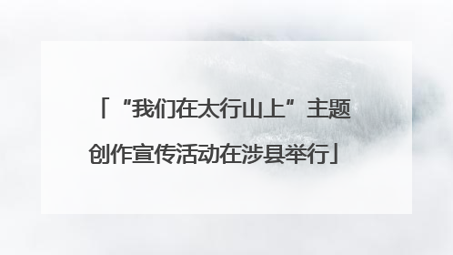 “我们在太行山上”主题创作宣传活动在涉县举行