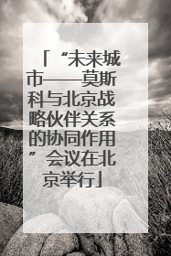 “未来城市——莫斯科与北京战略伙伴关系的协同作用”会议在北京举行