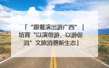 “跟着演出游广西”｜培育“以演带游、以游促消”文旅消费新生态