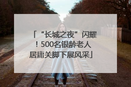 “长城之夜”闪耀！500名银龄老人居庸关脚下展风采