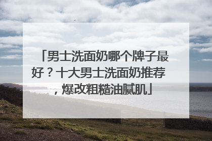 男士洗面奶哪个牌子最好？十大男士洗面奶推荐，爆改粗糙油腻肌