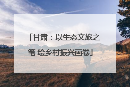 甘肃：以生态文旅之笔 绘乡村振兴画卷