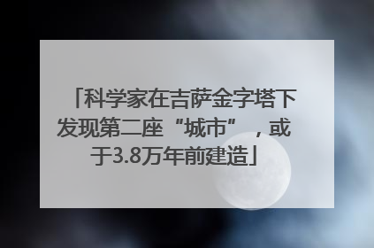 科学家在吉萨金字塔下发现第二座“城市”，或于3.8万年前建造