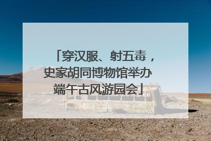 穿汉服、射五毒，史家胡同博物馆举办端午古风游园会