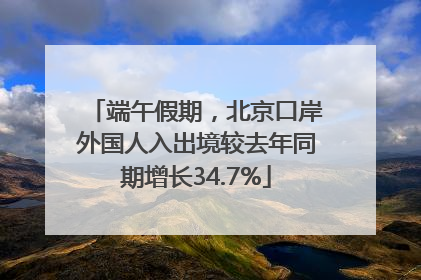 端午假期，北京口岸外国人入出境较去年同期增长34.7%