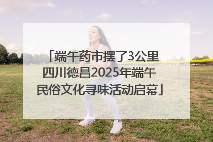 端午药市摆了3公里 四川德昌2025年端午民俗文化寻味活动启幕