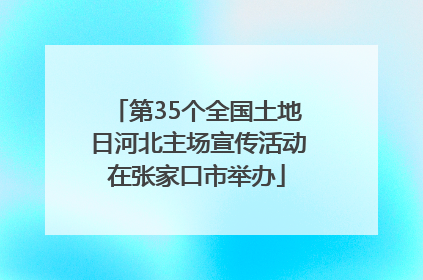 第35个全国土地日河北主场宣传活动在张家口市举办