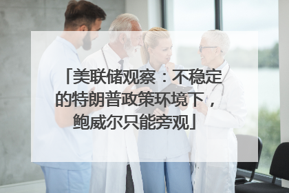 美联储观察：不稳定的特朗普政策环境下，鲍威尔只能旁观