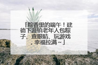 粽香里的端午！建德下涯镇老年人包粽子、查眼睛、玩游戏，幸福拉满～