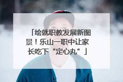 绘就职教发展新图景！乐山一职中让家长吃下“定心丸”