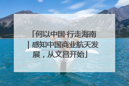 何以中国·行走海南｜感知中国商业航天发展，从文昌开始