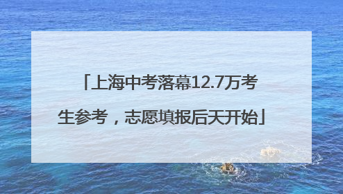 上海中考落幕12.7万考生参考，志愿填报后天开始
