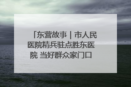 东营故事｜市人民医院精兵驻点胜东医院 当好群众家门口健康守护者