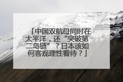 中国双航母同时在太平洋，还“突破第二岛链”？日本该如何客观理性看待？