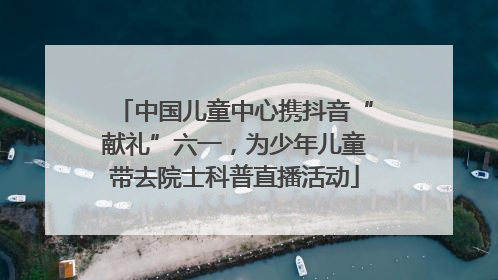 中国儿童中心携抖音“献礼”六一，为少年儿童带去院士科普直播活动