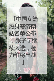 中国女篮热身赛济南站名单公布：张子宇继续入选，杨力维将出战