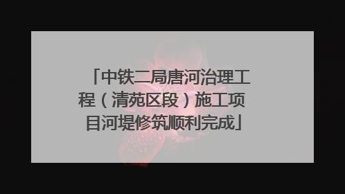 中铁二局唐河治理工程（清苑区段）施工项目河堤修筑顺利完成