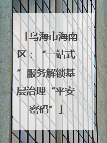 乌海市海南区：“一站式”服务解锁基层治理“平安密码”