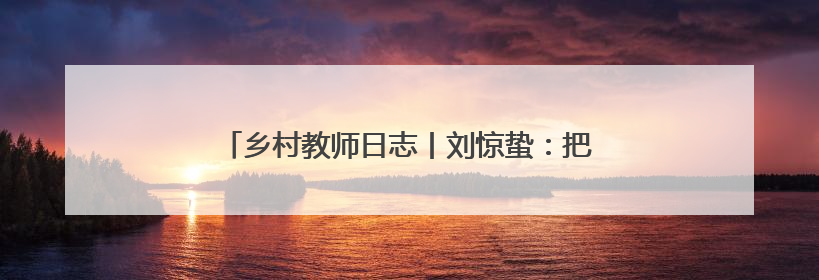乡村教师日志丨刘惊蛰：把每个孩子都当作掌心的宝贝