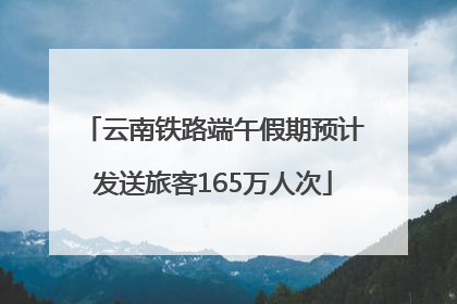 云南铁路端午假期预计发送旅客165万人次