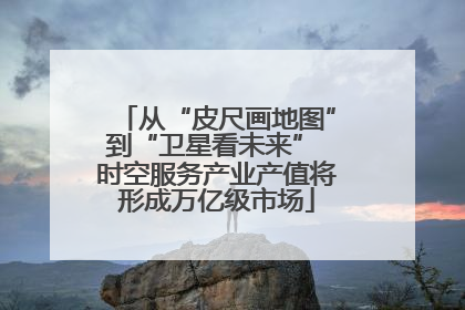 从“皮尺画地图”到“卫星看未来” 时空服务产业产值将形成万亿级市场