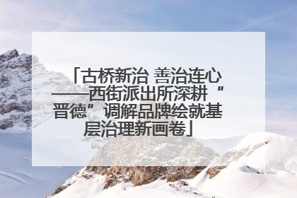 古桥新治 善治连心——西街派出所深耕“晋德”调解品牌绘就基层治理新画卷