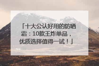 十大公认好用的防晒霜：10款王炸单品，优质选择值得一试！