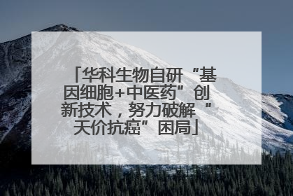 华科生物自研“基因细胞+中医药”创新技术，努力破解“天价抗癌”困局