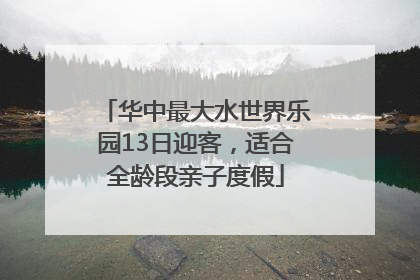华中最大水世界乐园13日迎客，适合全龄段亲子度假