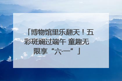 博物馆里乐翻天！五彩斑斓过端午 童趣无限享“六·一”