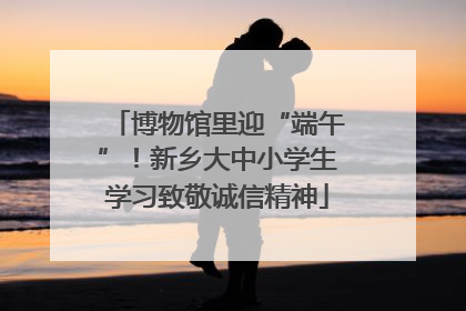 博物馆里迎“端午”！新乡大中小学生学习致敬诚信精神