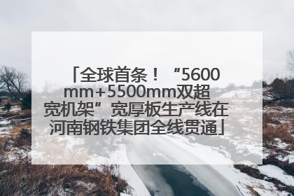 全球首条！“5600mm+5500mm双超宽机架”宽厚板生产线在河南钢铁集团全线贯通