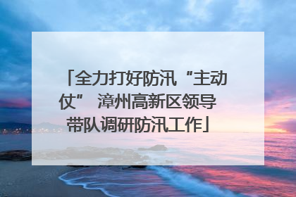全力打好防汛“主动仗” 漳州高新区领导带队调研防汛工作
