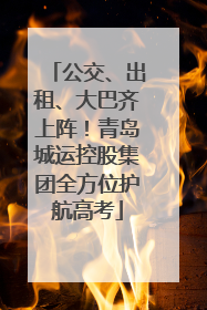 公交、出租、大巴齐上阵！青岛城运控股集团全方位护航高考