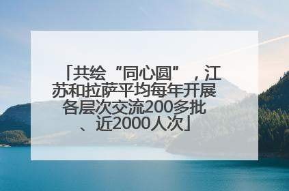 共绘“同心圆”，江苏和拉萨平均每年开展各层次交流200多批、近2000人次