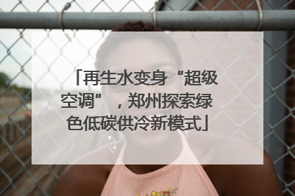 再生水变身“超级空调”，郑州探索绿色低碳供冷新模式