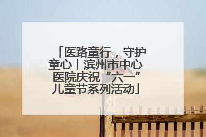 医路童行，守护童心丨滨州市中心医院庆祝“六一”儿童节系列活动
