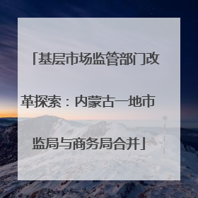 基层市场监管部门改革探索：内蒙古一地市监局与商务局合并