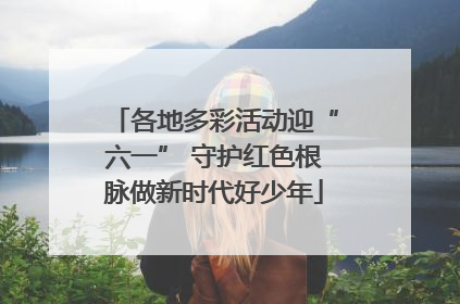各地多彩活动迎“六一” 守护红色根脉做新时代好少年