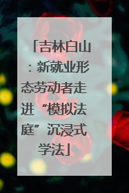 吉林白山：新就业形态劳动者走进“模拟法庭”沉浸式学法