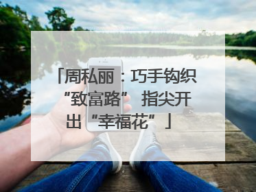 周私丽：巧手钩织“致富路” 指尖开出“幸福花”