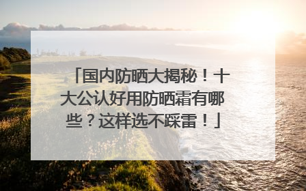 国内防晒大揭秘！十大公认好用防晒霜有哪些？这样选不踩雷！