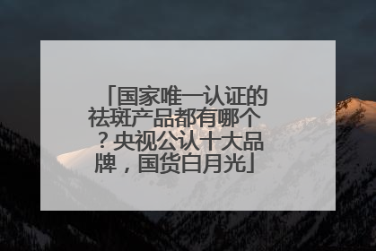 国家唯一认证的祛斑产品都有哪个？央视公认十大品牌，国货白月光